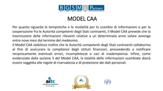 MODEL CAA
Per quanto riguarda le tempistiche e le modalità per lo scambio di informazioni e per la
cooperazione fra le Autorità competenti degli Stati contraenti, il Model CAA prevede che la
trasmissione delle informazioni rilevanti relative a un determinato anno solare avvenga
entro nove mesi dal termine del medesimo.
Il Model CAA stabilisce inoltre che le Autorità competenti degli Stati contraenti collaborino
al fine di assicurare la compliance degli istituti finanziari, provvedendo a notificare
reciprocamente eventuali errori, incompletezze o casi di inadempienza. Infine, come
evidenziato dalla sezione 5 del Model CAA, la totalità delle informazioni scambiate dovrà
essere soggetta alle regole di riservatezza e di protezione dei dati personali.
 