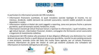 CRS
In particolare le informazioni previste dal CRS includono:
• informazioni finanziarie scambiate, le quali includono svariate tipologie di income, tra cui
interessi, dividendi, redditi derivanti da contratti assicurativi, nonché redditi prodotti da assets
depositati in conto;
• informazioni relative ai titolari dei conti soggetti a reporting, siano essi persone fisiche o persone
giuridiche, quali ad esempio società, fondazioni, trusts;
• informazioni inerenti gli istituti finanziari tenuti a riportare le informazioni, i quali includono, oltre
agli istituti bancari, intermediari finanziari, brokers, compagnie che forniscono servizi assicurativi
e organismi di investimento collettivo.
Le disposizioni del CRS relative alle procedure di due diligence effettuano una distinzione tra i conti
detenuti da persone fisiche e quelli detenuti da persone giuridiche, nonché tra pre-existing accounts
e new accounts, tenendo conto del fatto che risulta meno agevole, per un istituto finanziario,
ottenere informazioni da parte dei titolari di conti già esistenti piuttosto che richiedere tali
informazioni al momento dell’apertura del conto.
 
