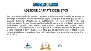 ADESIONE DA PARTE DEGLI STATI
Alla data dell’adozione del modello completo e definitivo dello Standard for Automatic
Exchange of Financial Account Information (luglio 2014), più di 65 Paesi (tra cui l’Italia)
avevano dichiarato ufficialmente e pubblicamente di voler procedere alla sua
implementazione. Ad oggi l’impatto dello standard è esteso a oltre 90 Paesi, anche quelli
storicamente "opachi" come Svizzera, Isole Cayman, Bahamas, ecc., i quali hanno
annunciato la loro adesione allo standard globale di scambio di informazioni. Di questi, 56
si sono impegnati a darvi attuazione nel 2016 (per poi scambiare dati nel 2017), mentre
circa 40 giurisdizioni si sono impegnate nello scambio con una tempistica posticipata di un
anno (2018).
 