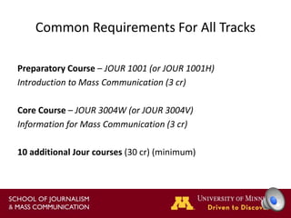Common Requirements For All Tracks
Preparatory Course – JOUR 1001 (or JOUR 1001H)
Introduction to Mass Communication (3 cr)
Core Course – JOUR 3004W (or JOUR 3004V)
Information for Mass Communication (3 cr)
10 additional Jour courses (30 cr) (minimum)
 