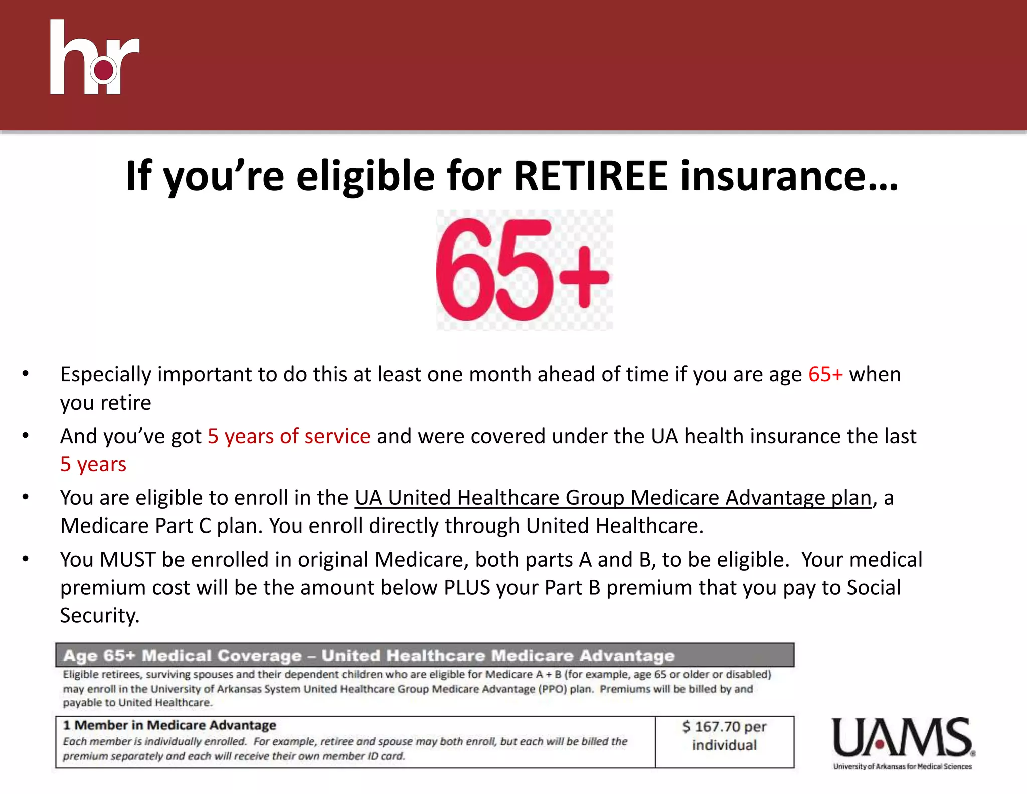 • Especially important to do this at least one month ahead of time if you are age 65+ when
you retire
• And you’ve got 5 years of service and were covered under the UA health insurance the last
5 years
• You are eligible to enroll in the UA United Healthcare Group Medicare Advantage plan, a
Medicare Part C plan. You enroll directly through United Healthcare.
• You MUST be enrolled in original Medicare, both parts A and B, to be eligible. Your medical
premium cost will be the amount below PLUS your Part B premium that you pay to Social
Security.
If you’re eligible for RETIREE insurance…
 