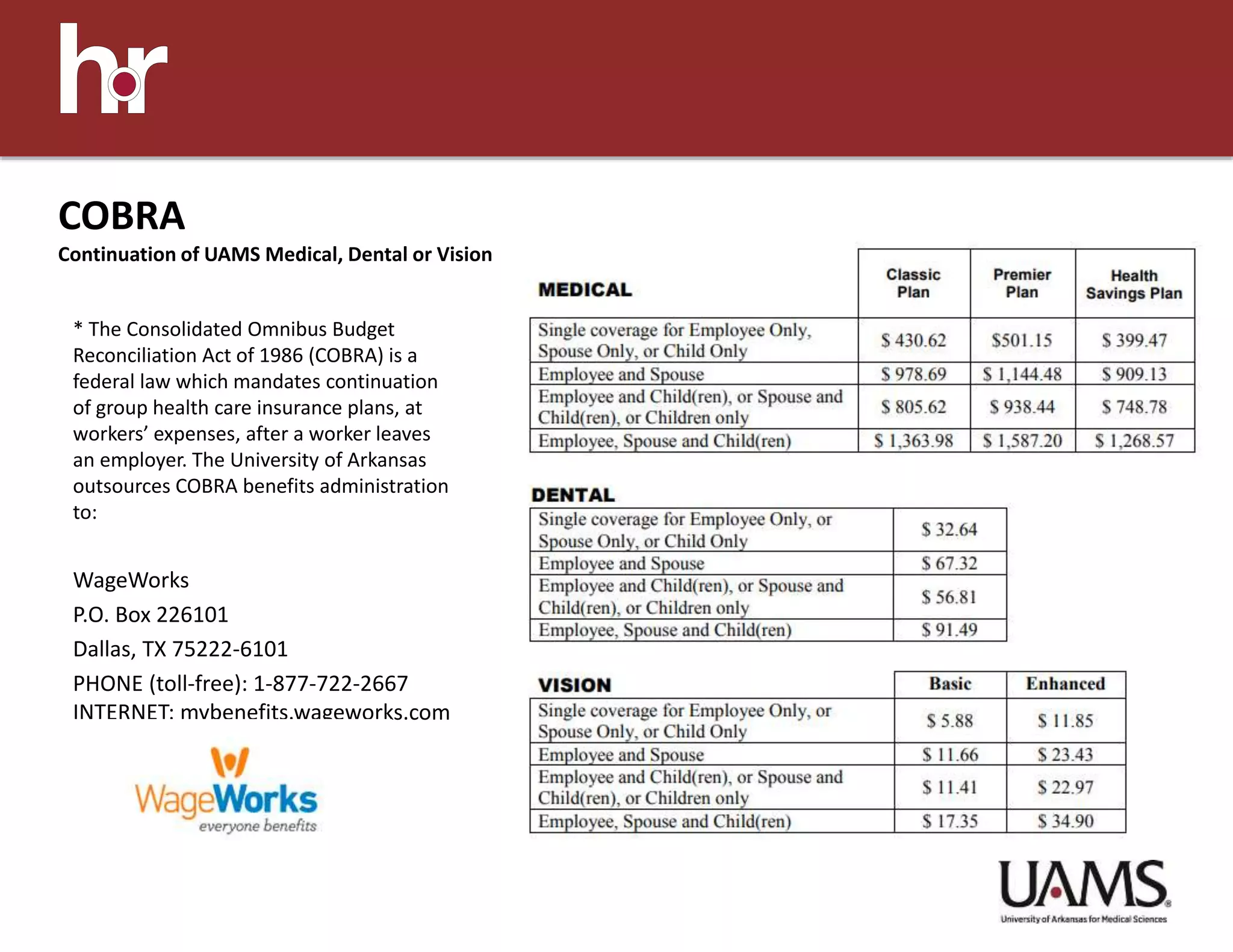 * The Consolidated Omnibus Budget
Reconciliation Act of 1986 (COBRA) is a
federal law which mandates continuation
of group health care insurance plans, at
workers’ expenses, after a worker leaves
an employer. The University of Arkansas
outsources COBRA benefits administration
to:
WageWorks
P.O. Box 226101
Dallas, TX 75222-6101
PHONE (toll-free): 1-877-722-2667
INTERNET: mybenefits.wageworks.com
COBRA
Continuation of UAMS Medical, Dental or Vision
 