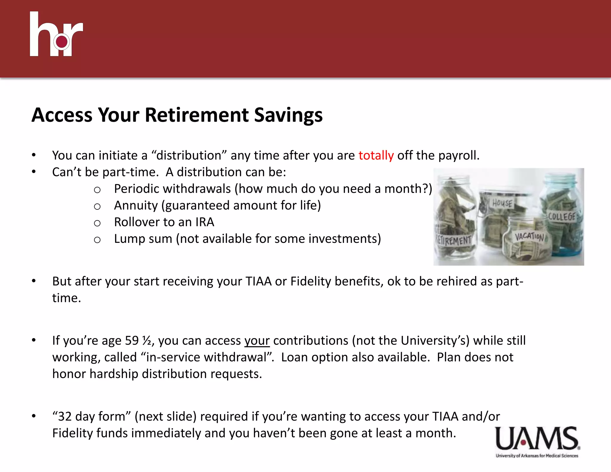 Access Your Retirement Savings
• You can initiate a “distribution” any time after you are totally off the payroll.
• Can’t be part-time. A distribution can be:
o Periodic withdrawals (how much do you need a month?)
o Annuity (guaranteed amount for life)
o Rollover to an IRA
o Lump sum (not available for some investments)
• But after your start receiving your TIAA or Fidelity benefits, ok to be rehired as part-
time.
• If you’re age 59 ½, you can access your contributions (not the University’s) while still
working, called “in-service withdrawal”. Loan option also available. Plan does not
honor hardship distribution requests.
• “32 day form” (next slide) required if you’re wanting to access your TIAA and/or
Fidelity funds immediately and you haven’t been gone at least a month.
 