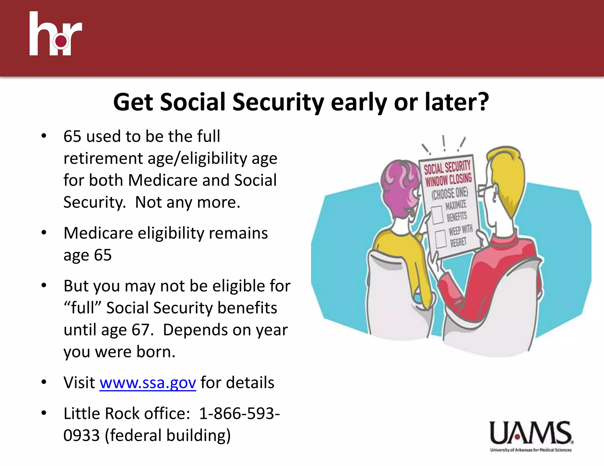 • 65 used to be the full
retirement age/eligibility age
for both Medicare and Social
Security. Not any more.
• Medicare eligibility remains
age 65
• But you may not be eligible for
“full” Social Security benefits
until age 67. Depends on year
you were born.
• Visit www.ssa.gov for details
• Little Rock office: 1-866-593-
0933 (federal building)
Get Social Security early or later?
 