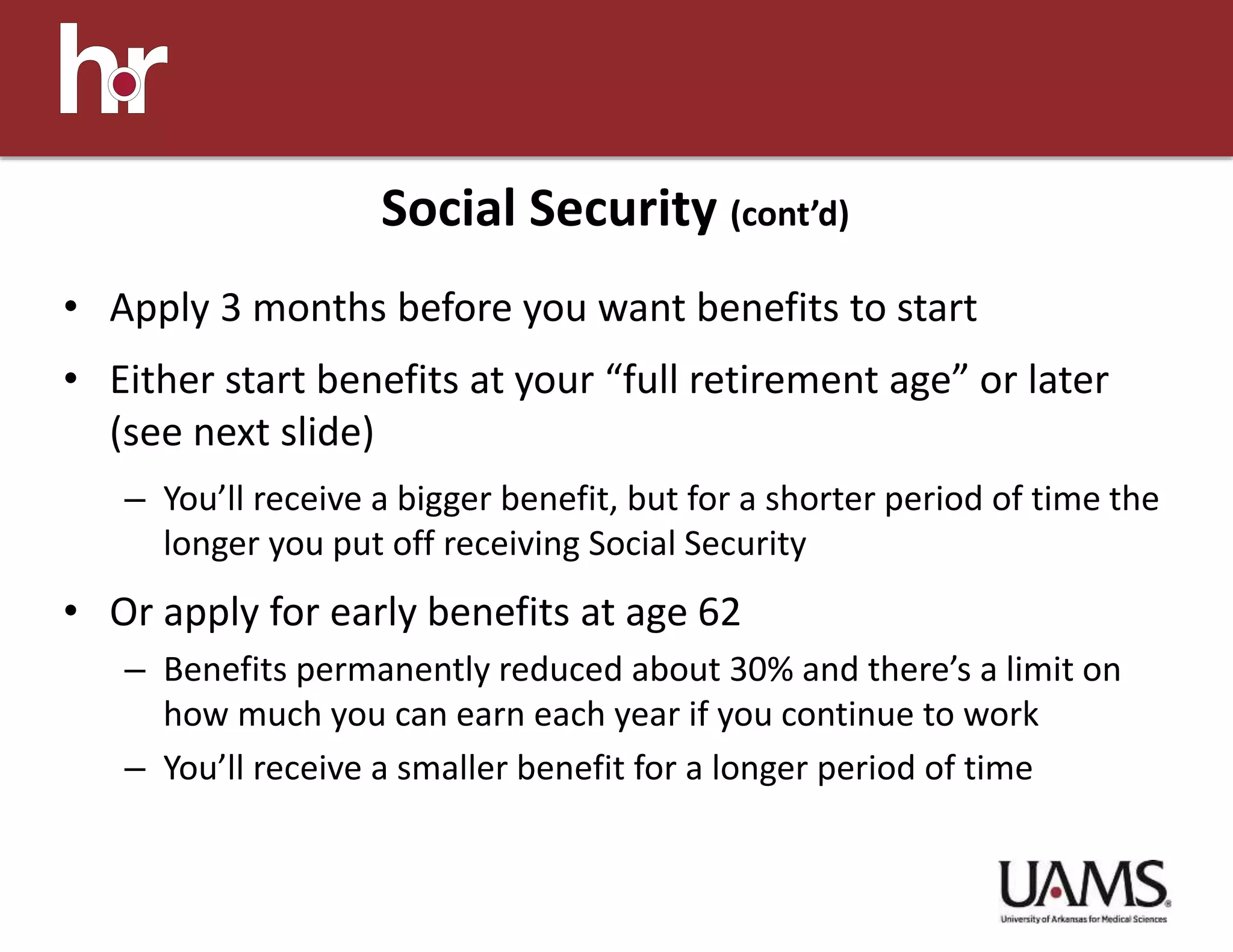 • Apply 3 months before you want benefits to start
• Either start benefits at your “full retirement age” or later
(see next slide)
– You’ll receive a bigger benefit, but for a shorter period of time the
longer you put off receiving Social Security
• Or apply for early benefits at age 62
– Benefits permanently reduced about 30% and there’s a limit on
how much you can earn each year if you continue to work
– You’ll receive a smaller benefit for a longer period of time
Social Security (cont’d)
 