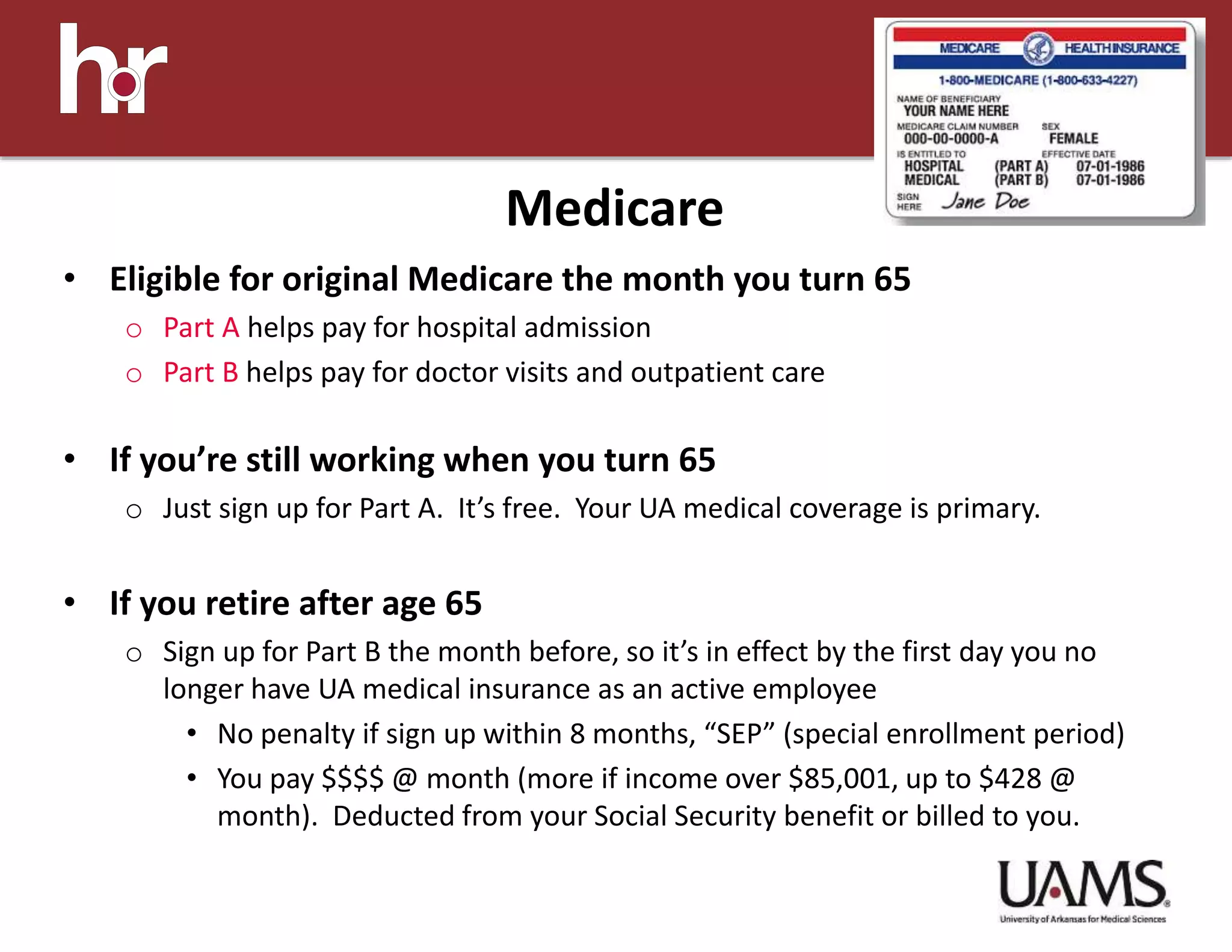 • Eligible for original Medicare the month you turn 65
o Part A helps pay for hospital admission
o Part B helps pay for doctor visits and outpatient care
• If you’re still working when you turn 65
o Just sign up for Part A. It’s free. Your UA medical coverage is primary.
• If you retire after age 65
o Sign up for Part B the month before, so it’s in effect by the first day you no
longer have UA medical insurance as an active employee
• No penalty if sign up within 8 months, “SEP” (special enrollment period)
• You pay $$$$ @ month (more if income over $85,001, up to $428 @
month). Deducted from your Social Security benefit or billed to you.
Medicare
 