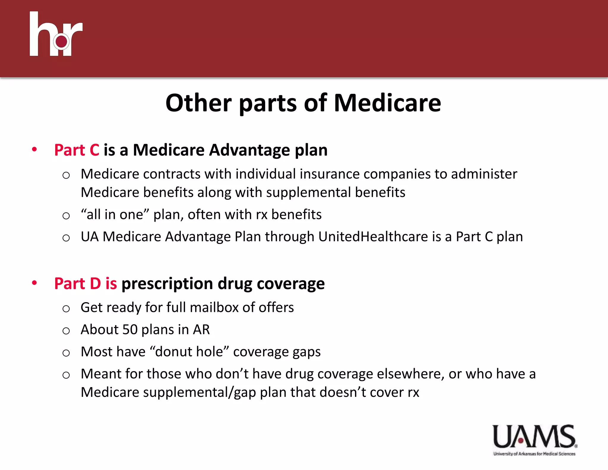 • Part C is a Medicare Advantage plan
o Medicare contracts with individual insurance companies to administer
Medicare benefits along with supplemental benefits
o “all in one” plan, often with rx benefits
o UA Medicare Advantage Plan through UnitedHealthcare is a Part C plan
• Part D is prescription drug coverage
o Get ready for full mailbox of offers
o About 50 plans in AR
o Most have “donut hole” coverage gaps
o Meant for those who don’t have drug coverage elsewhere, or who have a
Medicare supplemental/gap plan that doesn’t cover rx
Other parts of Medicare
 