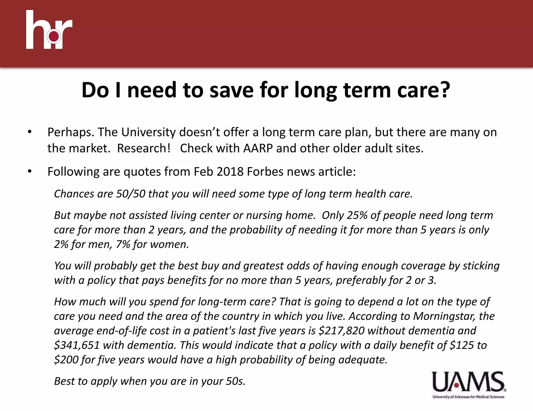• Perhaps. The University doesn’t offer a long term care plan, but there are many on
the market. Research! Check with AARP and other older adult sites.
• Following are quotes from Feb 2018 Forbes news article:
Chances are 50/50 that you will need some type of long term health care.
But maybe not assisted living center or nursing home. Only 25% of people need long term
care for more than 2 years, and the probability of needing it for more than 5 years is only
2% for men, 7% for women.
You will probably get the best buy and greatest odds of having enough coverage by sticking
with a policy that pays benefits for no more than 5 years, preferably for 2 or 3.
How much will you spend for long-term care? That is going to depend a lot on the type of
care you need and the area of the country in which you live. According to Morningstar, the
average end-of-life cost in a patient's last five years is $217,820 without dementia and
$341,651 with dementia. This would indicate that a policy with a daily benefit of $125 to
$200 for five years would have a high probability of being adequate.
Best to apply when you are in your 50s.
Do I need to save for long term care?
 