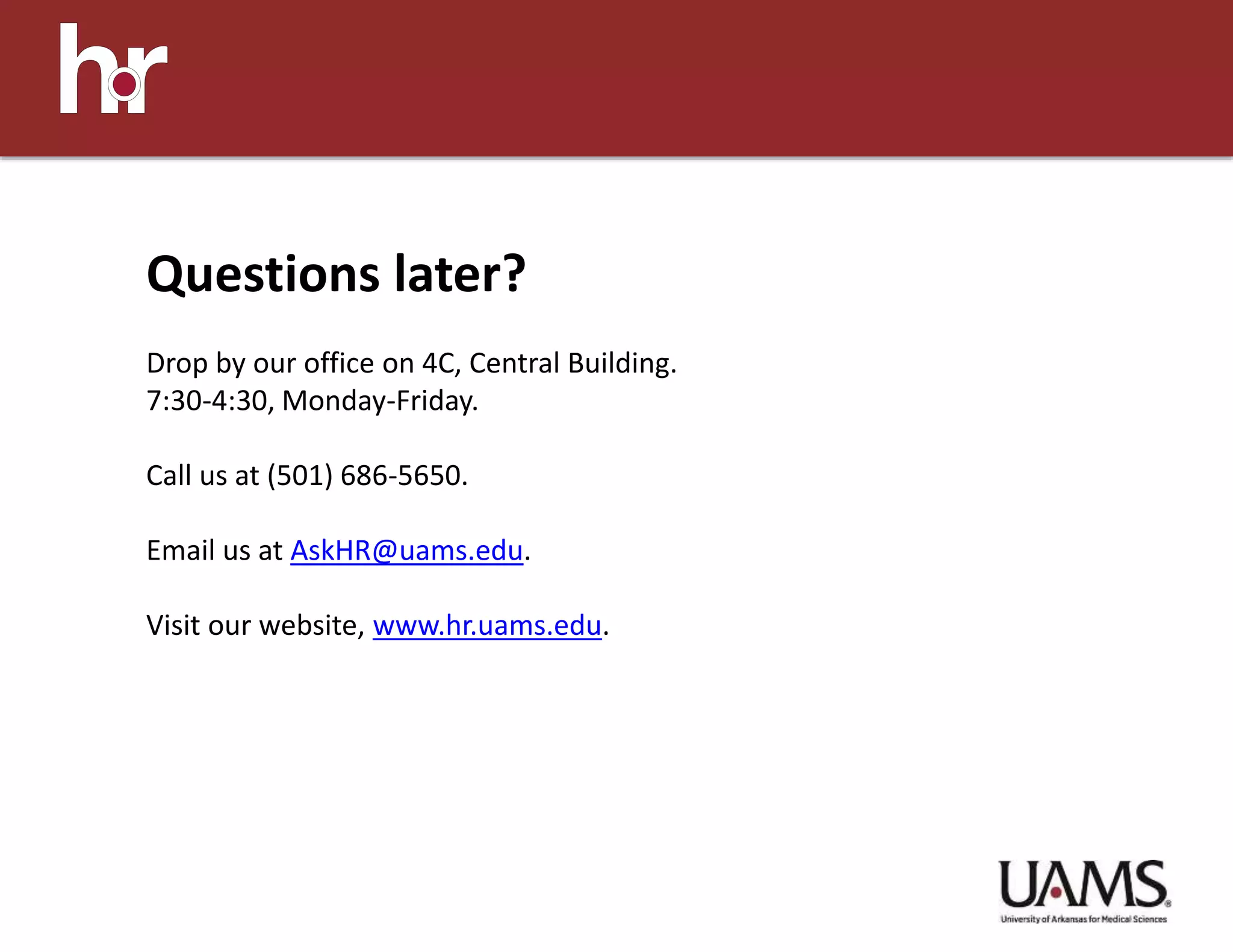 Questions later?
Drop by our office on 4C, Central Building.
7:30-4:30, Monday-Friday.
Call us at (501) 686-5650.
Email us at AskHR@uams.edu.
Visit our website, www.hr.uams.edu.
 