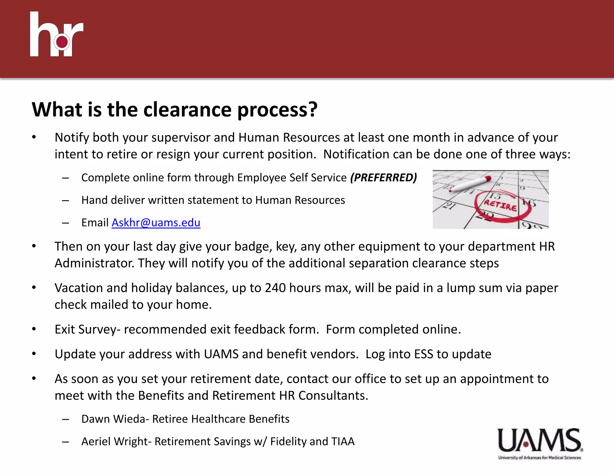 • Notify both your supervisor and Human Resources at least one month in advance of your
intent to retire or resign your current position. Notification can be done one of three ways:
– Complete online form through Employee Self Service (PREFERRED)
– Hand deliver written statement to Human Resources
– Email Askhr@uams.edu
• Then on your last day give your badge, key, any other equipment to your department HR
Administrator. They will notify you of the additional separation clearance steps
• Vacation and holiday balances, up to 240 hours max, will be paid in a lump sum via paper
check mailed to your home.
• Exit Survey- recommended exit feedback form. Form completed online.
• Update your address with UAMS and benefit vendors. Log into ESS to update
• As soon as you set your retirement date, contact our office to set up an appointment to
meet with the Benefits and Retirement HR Consultants.
– Dawn Wieda- Retiree Healthcare Benefits
– Aeriel Wright- Retirement Savings w/ Fidelity and TIAA
What is the clearance process?
 