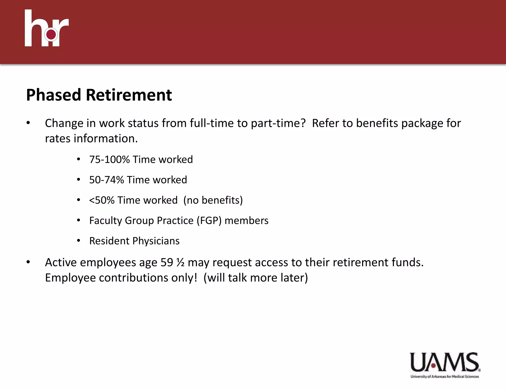 • Change in work status from full-time to part-time? Refer to benefits package for
rates information.
• 75-100% Time worked
• 50-74% Time worked
• <50% Time worked (no benefits)
• Faculty Group Practice (FGP) members
• Resident Physicians
• Active employees age 59 ½ may request access to their retirement funds.
Employee contributions only! (will talk more later)
Phased Retirement
 