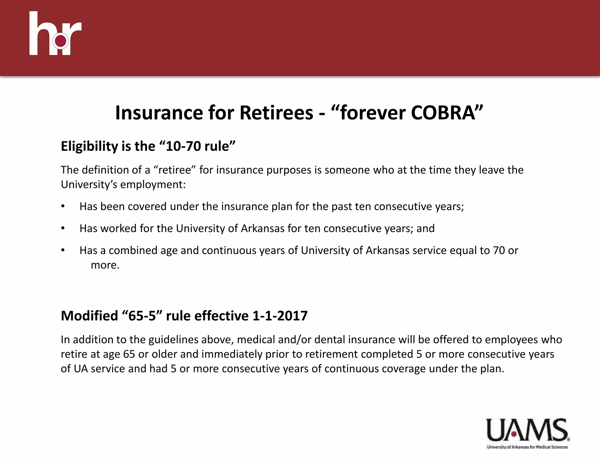 Eligibility is the “10-70 rule”
The definition of a “retiree” for insurance purposes is someone who at the time they leave the
University’s employment:
• Has been covered under the insurance plan for the past ten consecutive years;
• Has worked for the University of Arkansas for ten consecutive years; and
• Has a combined age and continuous years of University of Arkansas service equal to 70 or
more.
Modified “65-5” rule effective 1-1-2017
In addition to the guidelines above, medical and/or dental insurance will be offered to employees who
retire at age 65 or older and immediately prior to retirement completed 5 or more consecutive years
of UA service and had 5 or more consecutive years of continuous coverage under the plan.
Insurance for Retirees - “forever COBRA”
 