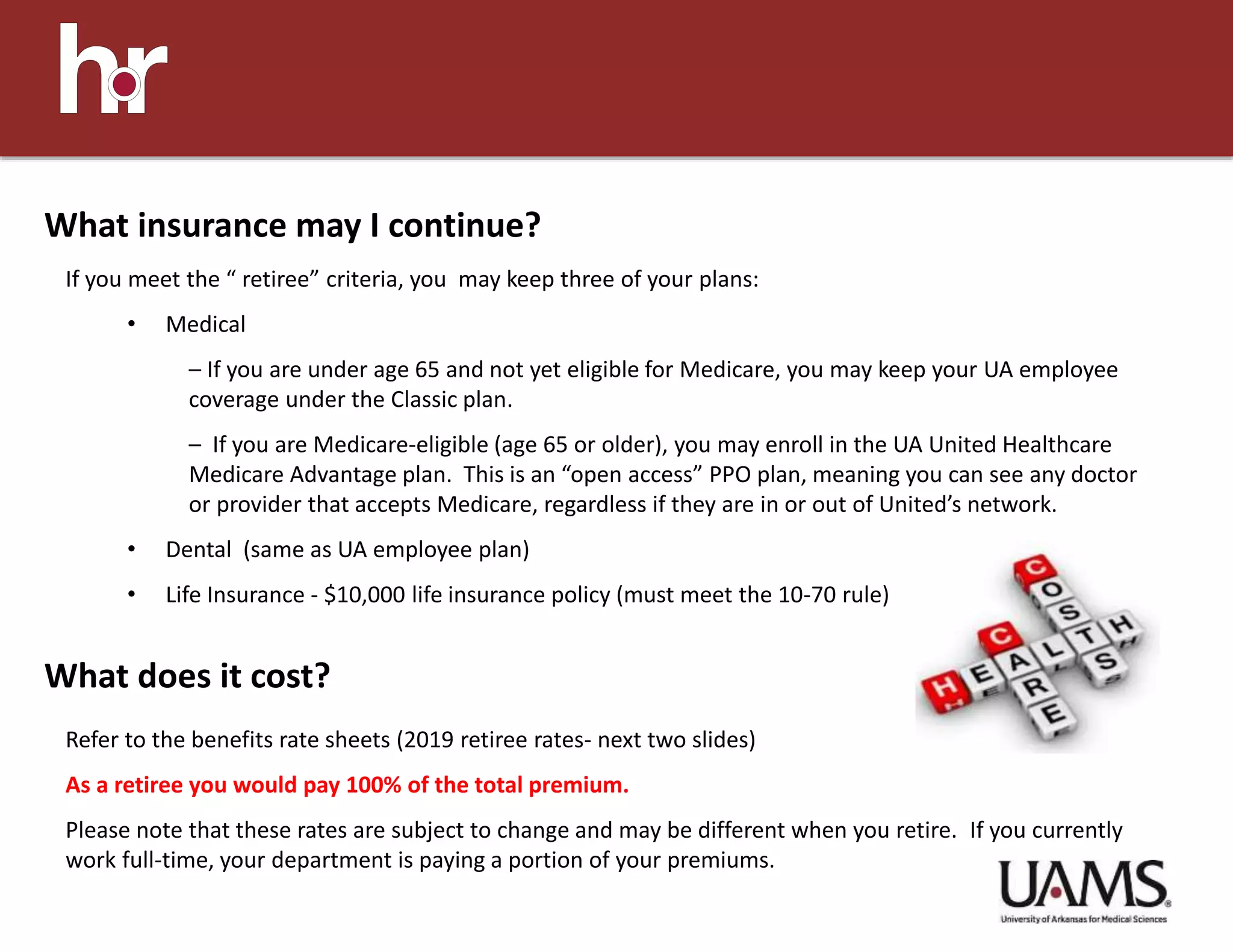 If you meet the “ retiree” criteria, you may keep three of your plans:
• Medical
– If you are under age 65 and not yet eligible for Medicare, you may keep your UA employee
coverage under the Classic plan.
– If you are Medicare-eligible (age 65 or older), you may enroll in the UA United Healthcare
Medicare Advantage plan. This is an “open access” PPO plan, meaning you can see any doctor
or provider that accepts Medicare, regardless if they are in or out of United’s network.
• Dental (same as UA employee plan)
• Life Insurance - $10,000 life insurance policy (must meet the 10-70 rule)
What insurance may I continue?
What does it cost?
Refer to the benefits rate sheets (2019 retiree rates- next two slides)
As a retiree you would pay 100% of the total premium.
Please note that these rates are subject to change and may be different when you retire. If you currently
work full-time, your department is paying a portion of your premiums.
 