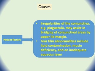 Causes
Patient factors
• Irregularities of the conjunctiva,
e.g. pinguecula, may assist in
bridging of conjunctival areas by
upper lid margin.
• Tear film abnormalities include
lipid contamination, mucin
deficiency, and an inadequate
aqueous layer
 
