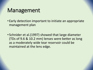 Management
•Early detection important to initiate an appropriate
management plan
•Schnider et al.(1997) showed that large diameter
(TDs of 9.6 & 10.2 mm) lenses were better as long
as a moderately wide tear reservoir could be
maintained at the lens edge.
 