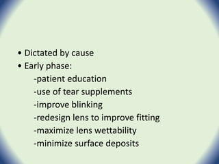 • Dictated by cause
• Early phase:
-patient education
-use of tear supplements
-improve blinking
-redesign lens to improve fitting
-maximize lens wettability
-minimize surface deposits
 