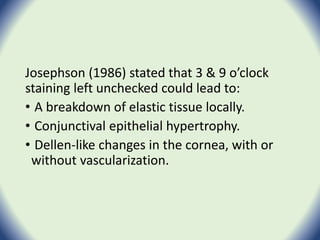 Josephson (1986) stated that 3 & 9 o’clock
staining left unchecked could lead to:
• A breakdown of elastic tissue locally.
• Conjunctival epithelial hypertrophy.
• Dellen-like changes in the cornea, with or
without vascularization.
 