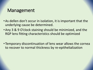 Management
•As dellen don't occur in isolation, it is important that the
underlying cause be determined.
•Any 3 & 9 O’clock staining should be minimized, and the
RGP lens fitting characteristics should be optimized
•Temporary discontinuation of lens wear allows the cornea
to recover to normal thickness by re-epithelialization
 