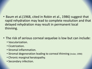 • Baum et al.(1968, cited in Robin et al., 1986) suggest that
rapid rehydration may lead to complete resolution and that
delayed rehydration may result in permanent local
thinning.
• The risk of serious corneal sequelae is low but can include:
• Vascularization.
• Cicatrization.
• Stromal inflammation.
• Stromal degeneration leading to corneal thinning (Insler, 1990)
• Chronic marginal keratopathy.
• Secondary infection.
 