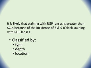 • Classified by:
• type
• depth
• location
It is likely that staining with RGP lenses is greater than
SCLs because of the incidence of 3 & 9 o’clock staining
with RGP lenses
 