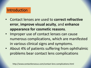 Introduction
• Contact lenses are used to correct refractive
error, improve visual acuity, and enhance
appearance for cosmetic reasons.
• Improper use of contact lenses can cause
numerous complications, which are manifested
in various clinical signs and symptoms.
• About 4% of patients suffering from ophthalmic
problems bear contact lens complications
http://www.contactlensesus.com/contact-lens-complications.html
 