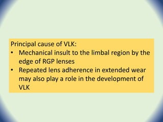 Principal cause of VLK:
• Mechanical insult to the limbal region by the
edge of RGP lenses
• Repeated lens adherence in extended wear
may also play a role in the development of
VLK
 