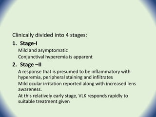 Clinically divided into 4 stages:
1. Stage-I
Mild and asymptomatic
Conjunctival hyperemia is apparent
2. Stage –II
A response that is presumed to be inflammatory with
hyperemia, peripheral staining and infiltrates
Mild ocular irritation reported along with increased lens
awareness.
At this relatively early stage, VLK responds rapidly to
suitable treatment given
 