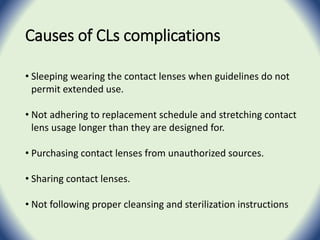 Causes of CLs complications
• Sleeping wearing the contact lenses when guidelines do not
permit extended use.
• Not adhering to replacement schedule and stretching contact
lens usage longer than they are designed for.
• Purchasing contact lenses from unauthorized sources.
• Sharing contact lenses.
• Not following proper cleansing and sterilization instructions
 