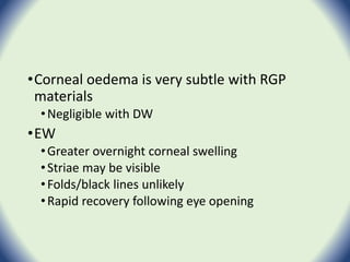 •Corneal oedema is very subtle with RGP
materials
•Negligible with DW
•EW
•Greater overnight corneal swelling
•Striae may be visible
•Folds/black lines unlikely
•Rapid recovery following eye opening
 