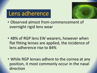 Lens adherence
• Observed almost from commencement of
overnight rigid lens wear
• 48% of RGP lens EW wearers, however when
flat fitting lenses are applied, the incidence of
lens adherence rise to 84%
• While RGP lenses adhere to the cornea at any
position, it most commonly occur in the nasal
direction
 