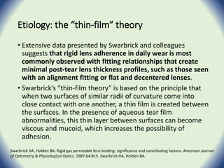 Etiology: the “thin-film” theory
• Extensive data presented by Swarbrick and colleagues
suggests that rigid lens adherence in daily wear is most
commonly observed with fitting relationships that create
minimal post-tear lens thickness profiles, such as those seen
with an alignment fitting or flat and decentered lenses.
• Swarbrick’s “thin-film theory” is based on the principle that
when two surfaces of similar radii of curvature come into
close contact with one another, a thin film is created between
the surfaces. In the presence of aqueous tear film
abnormalities, this thin layer between surfaces can become
viscous and mucoid, which increases the possibility of
adhesion.
Swarbrick HA, Holden BA. Rigid gas permeable lens binding: significance and contributing factors. American Journal
of Optometry & Physiological Optics. 1987;64:815. Swarbrick HA, Holden BA.
 
