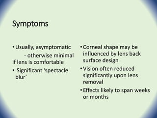Symptoms
•Usually, asymptomatic
- otherwise minimal
if lens is comfortable
• Significant ‘spectacle
blur’
•Corneal shape may be
influenced by lens back
surface design
•Vision often reduced
significantly upon lens
removal
•Effects likely to span weeks
or months
 