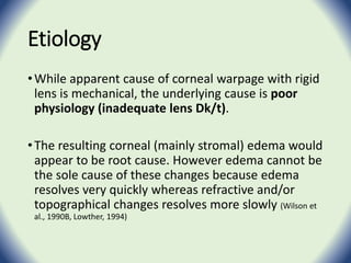 Etiology
•While apparent cause of corneal warpage with rigid
lens is mechanical, the underlying cause is poor
physiology (inadequate lens Dk/t).
•The resulting corneal (mainly stromal) edema would
appear to be root cause. However edema cannot be
the sole cause of these changes because edema
resolves very quickly whereas refractive and/or
topographical changes resolves more slowly (Wilson et
al., 1990B, Lowther, 1994)
 
