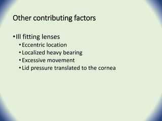Other contributing factors
•Ill fitting lenses
•Eccentric location
•Localized heavy bearing
•Excessive movement
•Lid pressure translated to the cornea
 