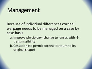 Management
Because of individual differences corneal
warpage needs to be managed on a case by
case basis
a. Improve physiology (change to lenses with ↑
transmissibility
b. Cessation (to permit cornea to return to its
original shape)
 