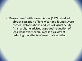 c. Programmed withdrawal: Arner (1977) studied
abrupt cessation of lens wear and found severe
corneal deformations and loss of visual acuity.
As a result, he advised a gradual reduction of
lens wear over several weeks as a way of
reducing the effects of eventual cessation
 