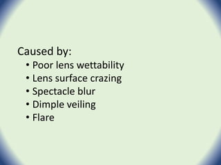 Caused by:
• Poor lens wettability
• Lens surface crazing
• Spectacle blur
• Dimple veiling
• Flare
 