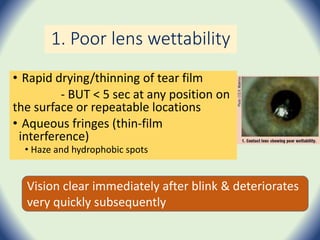 1. Poor lens wettability
• Rapid drying/thinning of tear film
- BUT < 5 sec at any position on
the surface or repeatable locations
• Aqueous fringes (thin-film
interference)
• Haze and hydrophobic spots
Vision clear immediately after blink & deteriorates
very quickly subsequently
 