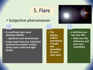 5. Flare
• Subjective phenomenon
• A small back optic zone
diameter (BOZD)
• Significant lens decentration
• Larger pupil sizes (e.g. individual
anatomical variation, and/or
lenses worn under low light
levels)
• The
degree,
and/or
asymmetry
of pupil
size
exceeding
the lens
optic zone
• A deficient pre-
lens tear film
• Both tear film
deficiency and
poor lens
wettability
 