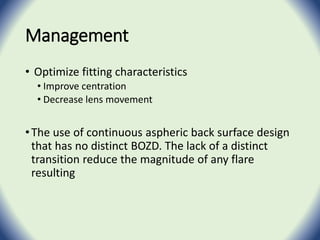 Management
• Optimize fitting characteristics
• Improve centration
• Decrease lens movement
•The use of continuous aspheric back surface design
that has no distinct BOZD. The lack of a distinct
transition reduce the magnitude of any flare
resulting
 