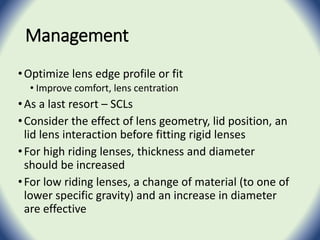 Management
•Optimize lens edge profile or fit
• Improve comfort, lens centration
•As a last resort – SCLs
•Consider the effect of lens geometry, lid position, an
lid lens interaction before fitting rigid lenses
•For high riding lenses, thickness and diameter
should be increased
•For low riding lenses, a change of material (to one of
lower specific gravity) and an increase in diameter
are effective
 