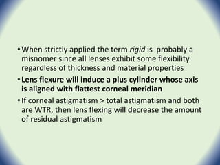 •When strictly applied the term rigid is probably a
misnomer since all lenses exhibit some flexibility
regardless of thickness and material properties
•Lens flexure will induce a plus cylinder whose axis
is aligned with flattest corneal meridian
•If corneal astigmatism > total astigmatism and both
are WTR, then lens flexing will decrease the amount
of residual astigmatism
 
