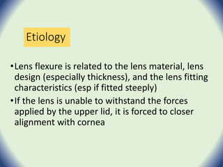 Etiology
•Lens flexure is related to the lens material, lens
design (especially thickness), and the lens fitting
characteristics (esp if fitted steeply)
•If the lens is unable to withstand the forces
applied by the upper lid, it is forced to closer
alignment with cornea
 