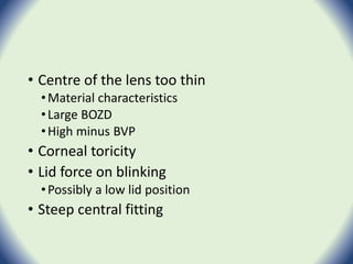 • Centre of the lens too thin
•Material characteristics
•Large BOZD
•High minus BVP
• Corneal toricity
• Lid force on blinking
•Possibly a low lid position
• Steep central fitting
 
