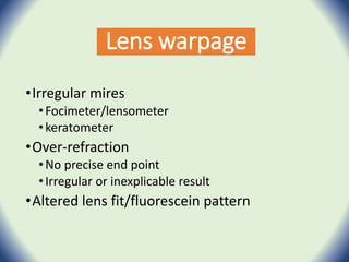 Lens warpage
•Irregular mires
•Focimeter/lensometer
•keratometer
•Over-refraction
•No precise end point
•Irregular or inexplicable result
•Altered lens fit/fluorescein pattern
 