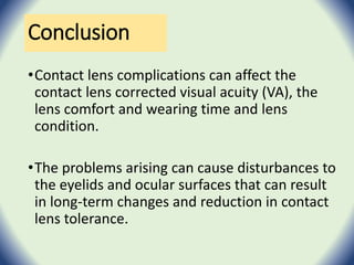 Conclusion
•Contact lens complications can affect the
contact lens corrected visual acuity (VA), the
lens comfort and wearing time and lens
condition.
•The problems arising can cause disturbances to
the eyelids and ocular surfaces that can result
in long-term changes and reduction in contact
lens tolerance.
 