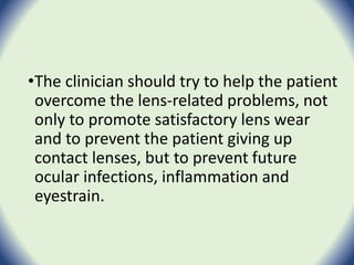 •The clinician should try to help the patient
overcome the lens-related problems, not
only to promote satisfactory lens wear
and to prevent the patient giving up
contact lenses, but to prevent future
ocular infections, inflammation and
eyestrain.
 