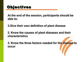 At the end of the session, participants should be able to: Give their own definition of plant disease 2. Know the causes of plant diseases and their characteristics 3. Know the three factors needed for the disease to occur Objectives 