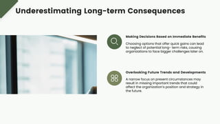 Making Decisions Based on Immediate Benefits
Choosing options that offer quick gains can lead
to neglect of potential long- term risks, causing
organizations to face bigger challenges later on.
Overlooking Future Trends and Developments
A narrow focus on present circumstances may
result in missing important trends that could
affect the organization’s position and strategy in
the future.
Underestimating Long-term Consequences
 