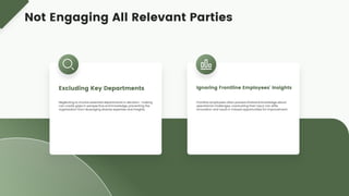 Neglecting to involve essential departments in decision- making
can create gaps in perspective and knowledge, preventing the
organization from leveraging diverse expertise and insights.
Excluding Key Departments
Frontline employees often possess firsthand knowledge about
operational challenges; overlooking their input can stifle
innovation and result in missed opportunities for improvement.
Ignoring Frontline Employees' Insights
Not Engaging All Relevant Parties
 